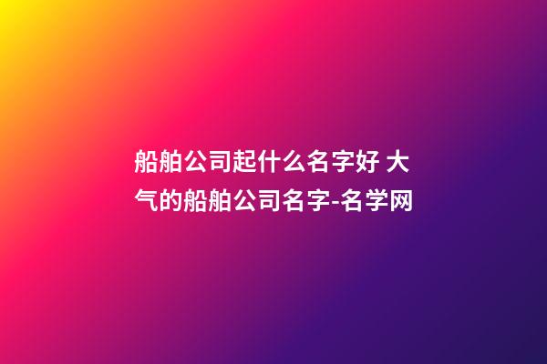 船舶公司起什么名字好 大气的船舶公司名字-名学网